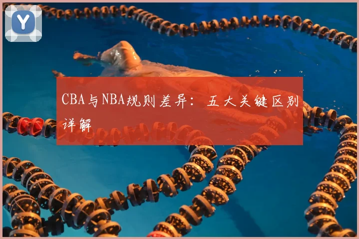 CBA与NBA规则差异：五大关键区别详解